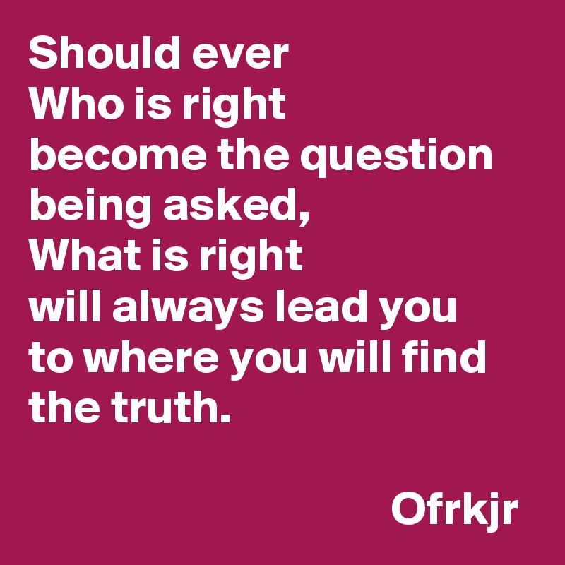 Should ever 
Who is right 
become the question 
being asked, 
What is right  
will always lead you
to where you will find 
the truth.
                                                                                           Ofrkjr