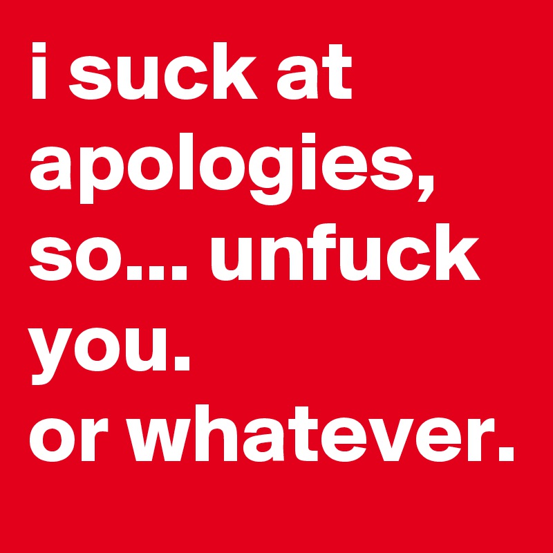 i suck at apologies, so... unfuck you. 
or whatever.