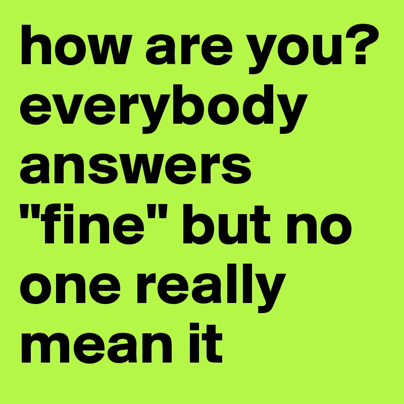 how are you? everybody answers "fine" but no one really mean it