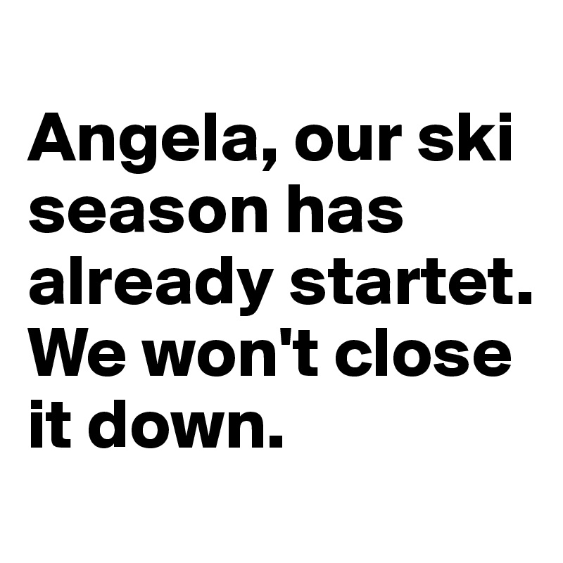 
Angela, our ski season has already startet. We won't close it down. 