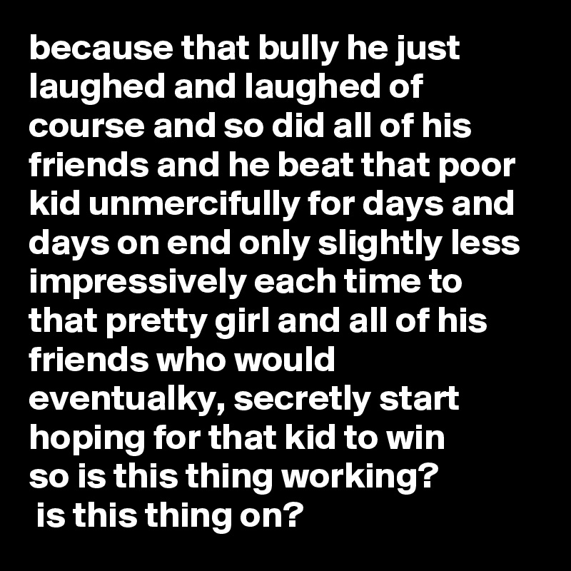because that bully he just laughed and laughed of course and so did all of his friends and he beat that poor kid unmercifully for days and days on end only slightly less impressively each time to that pretty girl and all of his friends who would eventualky, secretly start hoping for that kid to win 
so is this thing working?
 is this thing on?