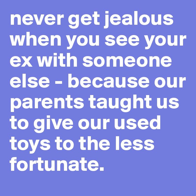 never get jealous when you see your ex with someone else - because our parents taught us to give our used toys to the less fortunate. 