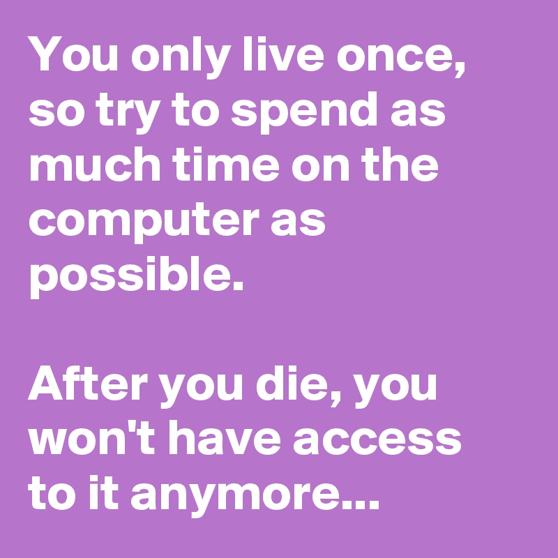 You only live once, so try to spend as much time on the computer as possible.

After you die, you won't have access to it anymore...