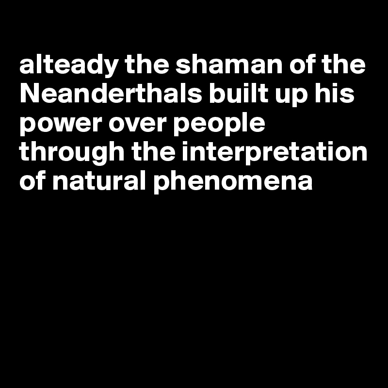 
alteady the shaman of the Neanderthals built up his power over people through the interpretation of natural phenomena




