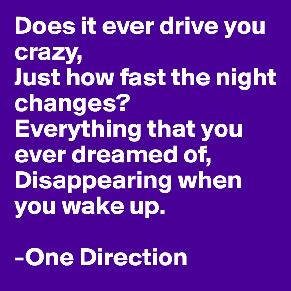 Does it ever drive you crazy,
Just how fast the night changes?
Everything that you ever dreamed of,
Disappearing when you wake up.

-One Direction