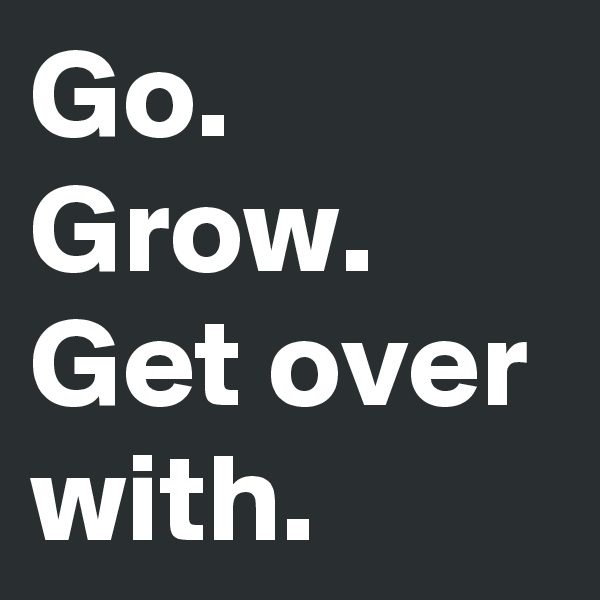 Go.
Grow.
Get over with.