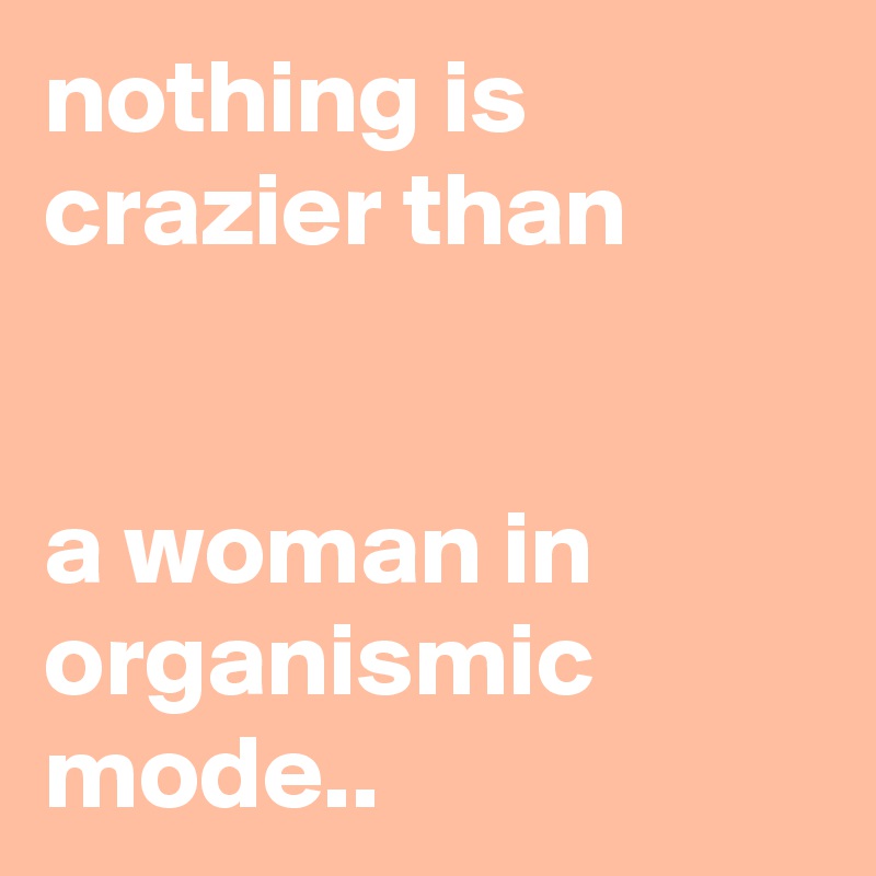 nothing is crazier than 


a woman in organismic mode..