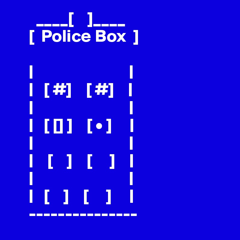        ____[    ]____
     [  Police Box  ]

     |                           |
     |   [ #]    [ #]    |
     |                           |
     |   [ [] ]    [ • ]     |
     |                           |
     |    [    ]    [     ]    |
     |                           |    
     |   [    ]    [     ]     |
     ---------------
