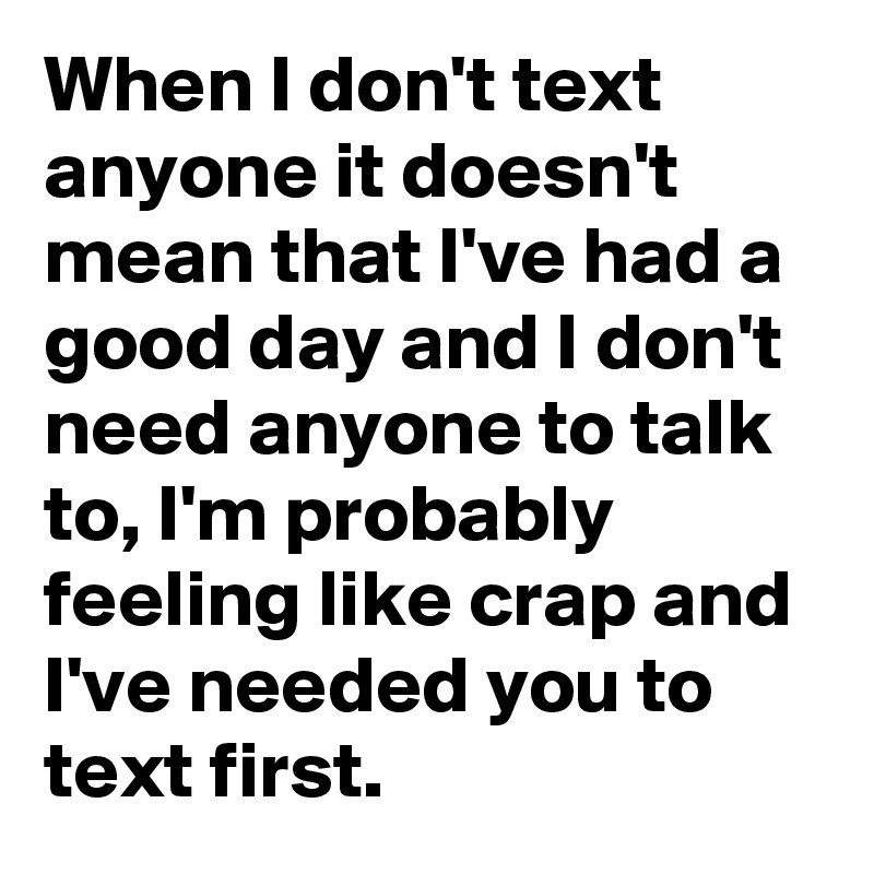 When I don't text anyone it doesn't mean that I've had a good day and I don't need anyone to talk to, I'm probably feeling like crap and I've needed you to text first.