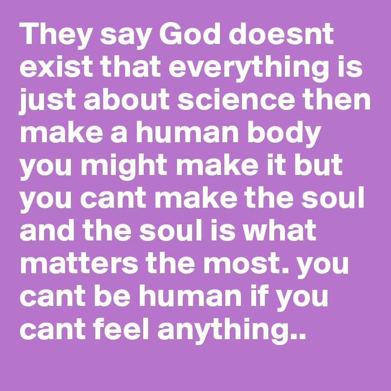 They say God doesnt exist that everything is just about science then make a human body you might make it but you cant make the soul and the soul is what matters the most. you cant be human if you cant feel anything..
