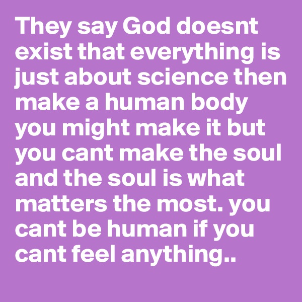 They say God doesnt exist that everything is just about science then make a human body you might make it but you cant make the soul and the soul is what matters the most. you cant be human if you cant feel anything..