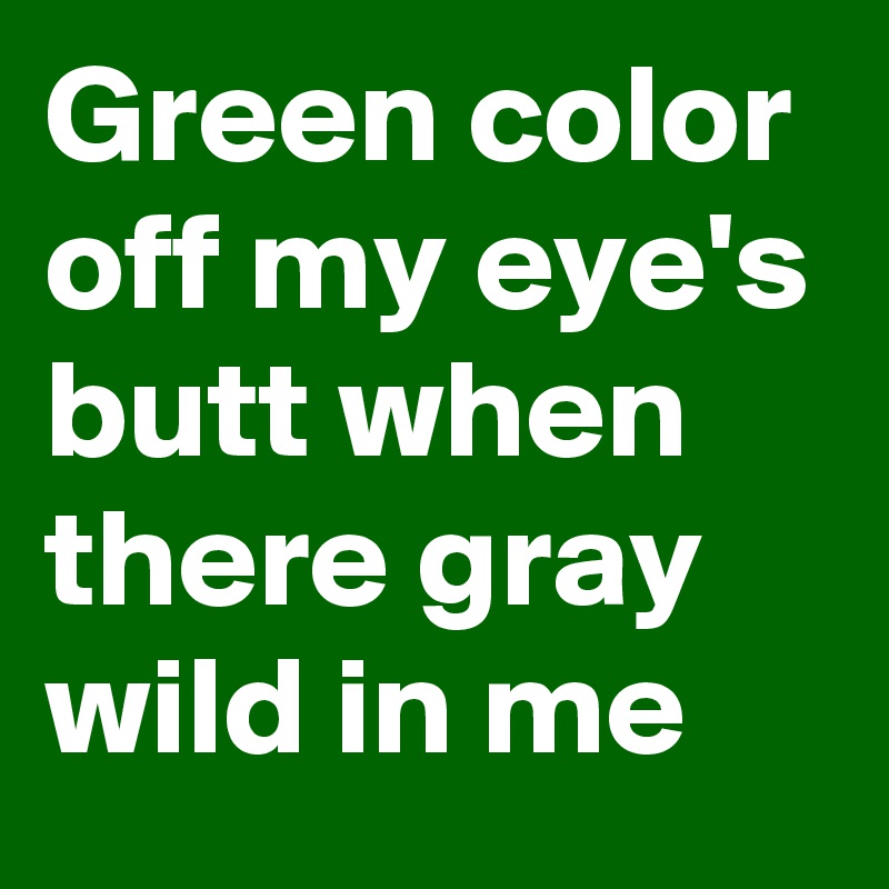 Green color off my eye's butt when there gray wild in me
