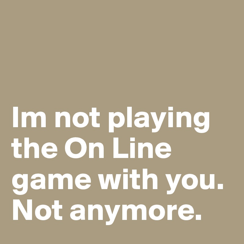 


Im not playing the On Line game with you. Not anymore. 