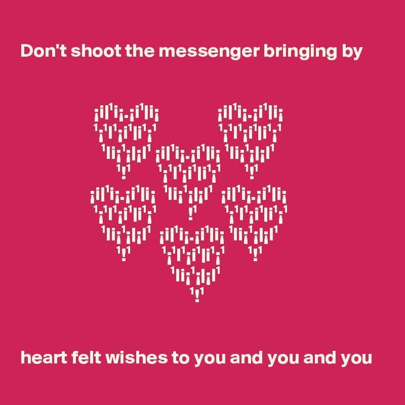 
Don't shoot the messenger bringing by

 
                   ¡i|¹i¡.¡i¹|i¡               ¡i|¹i¡.¡i¹|i¡
                   ¹¡¹l¹¡i¹|i¹¡¹                ¹¡¹l¹¡i¹|i¹¡¹
                     ¹li¡¹¡|¡l¹ ¡i|¹i¡.¡i¹|i¡ ¹li¡¹¡|¡l¹
                         ¹!¹       ¹¡¹l¹¡i¹|i¹¡¹      ¹!¹
                  ¡i|¹i¡.¡i¹|i¡  ¹li¡¹¡|¡l¹  ¡i|¹i¡.¡i¹|i¡       
                   ¹¡¹l¹¡i¹|i¹¡¹        !¹       ¹¡¹l¹¡i¹|i¹¡¹ 
                     ¹li¡¹¡|¡l¹  ¡i|¹i¡.¡i¹|i¡ ¹li¡¹¡|¡l¹       
                         ¹!¹        ¹¡¹l¹¡i¹|i¹¡¹      ¹!¹
                                       ¹li¡¹¡|¡l¹
                                            ¹!¹


heart felt wishes to you and you and you