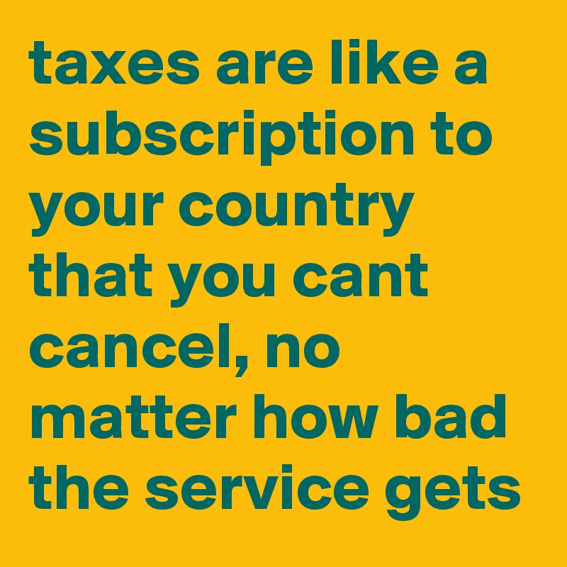 taxes are like a subscription to your country that you cant cancel, no matter how bad the service gets