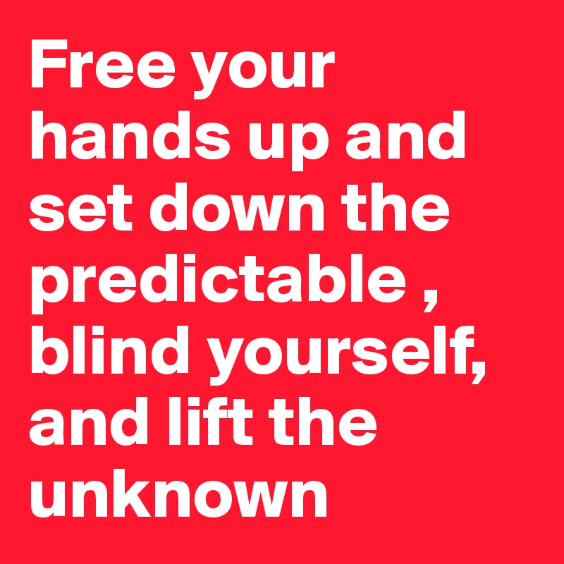 Free your hands up and set down the predictable , blind yourself, and lift the unknown