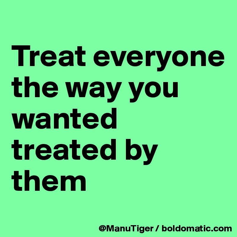 
Treat everyone the way you wanted treated by them