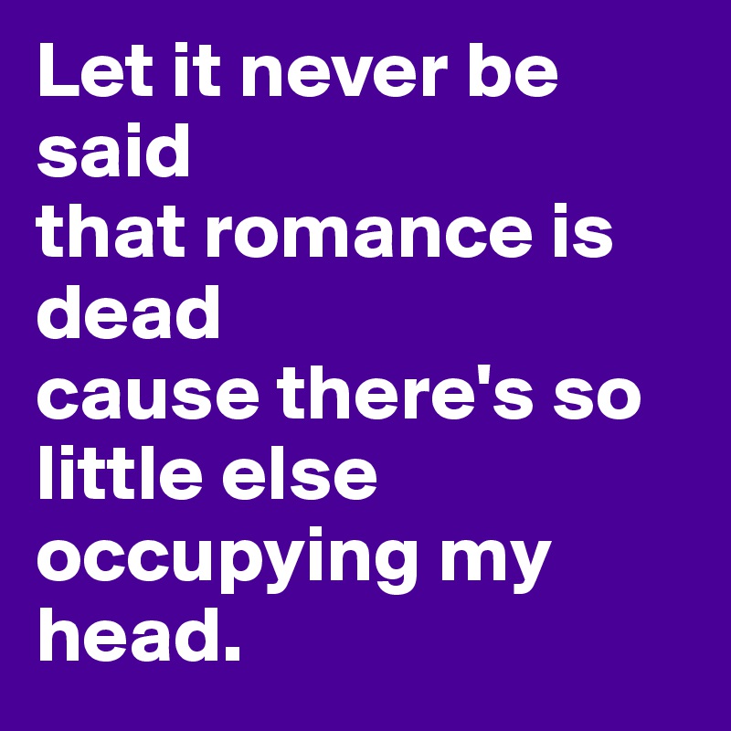 Let it never be said 
that romance is dead
cause there's so little else occupying my head.