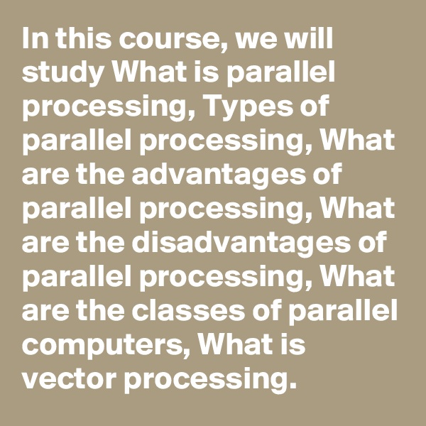 In this course, we will study What is parallel processing, Types of parallel processing, What are the advantages of parallel processing, What are the disadvantages of parallel processing, What are the classes of parallel computers, What is vector processing.