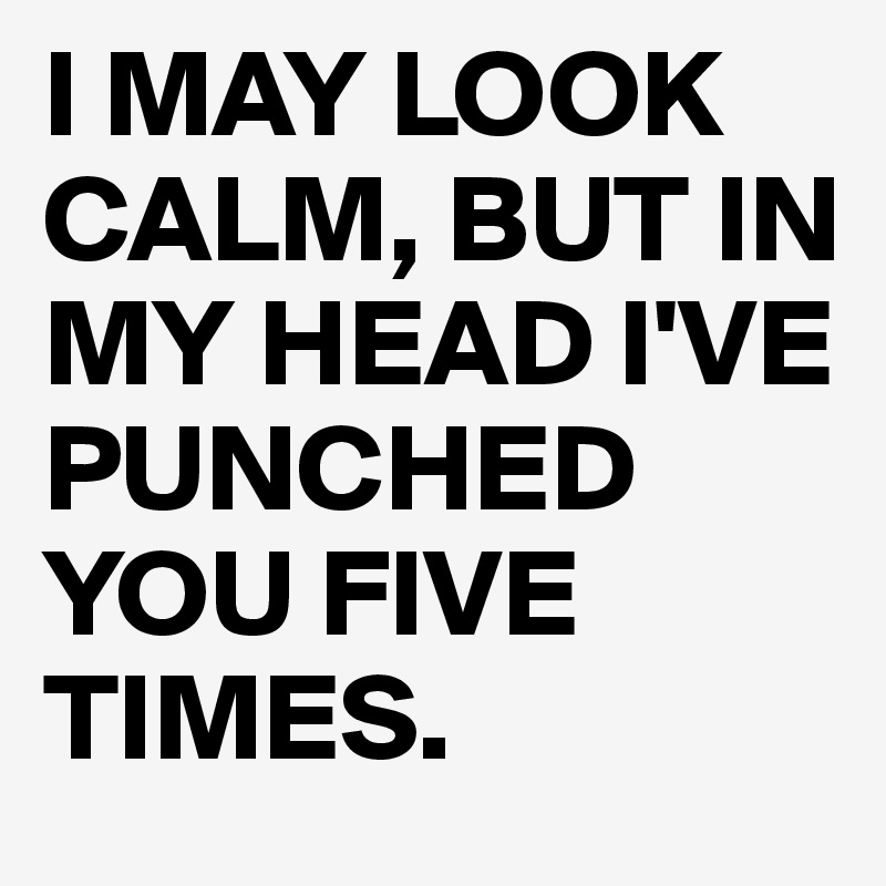 I MAY LOOK CALM, BUT IN MY HEAD I'VE PUNCHED YOU FIVE TIMES.
