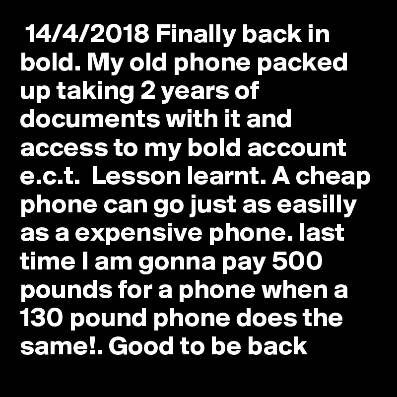  14/4/2018 Finally back in bold. My old phone packed up taking 2 years of documents with it and access to my bold account e.c.t.  Lesson learnt. A cheap phone can go just as easilly as a expensive phone. last time I am gonna pay 500 pounds for a phone when a 130 pound phone does the same!. Good to be back