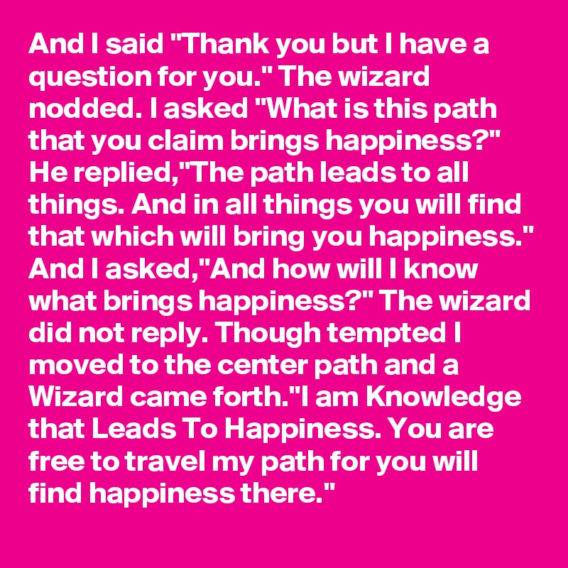 And I said "Thank you but I have a question for you." The wizard nodded. I asked "What is this path that you claim brings happiness?" He replied,"The path leads to all things. And in all things you will find that which will bring you happiness." And I asked,"And how will l know what brings happiness?" The wizard did not reply. Though tempted I moved to the center path and a Wizard came forth."I am Knowledge that Leads To Happiness. You are free to travel my path for you will find happiness there."