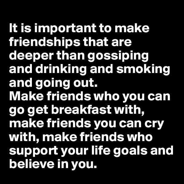
It is important to make friendships that are deeper than gossiping and drinking and smoking and going out.
Make friends who you can go get breakfast with, make friends you can cry with, make friends who support your life goals and believe in you.