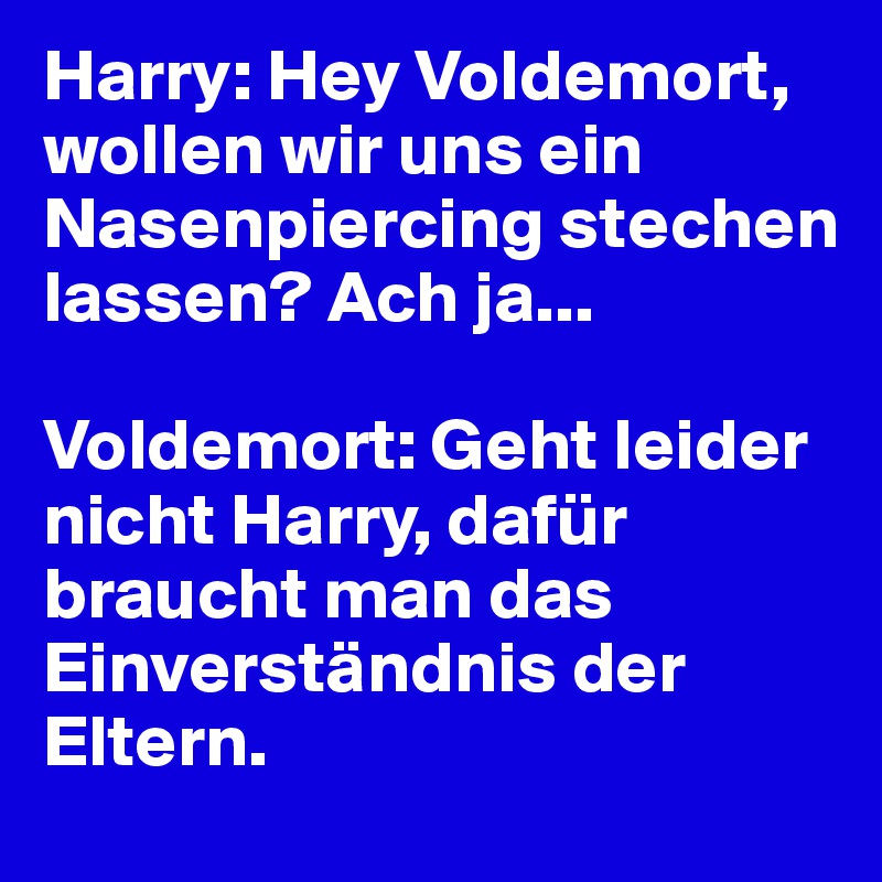 Harry: Hey Voldemort, wollen wir uns ein Nasenpiercing stechen lassen? Ach ja...

Voldemort: Geht leider nicht Harry, dafür braucht man das Einverständnis der Eltern.