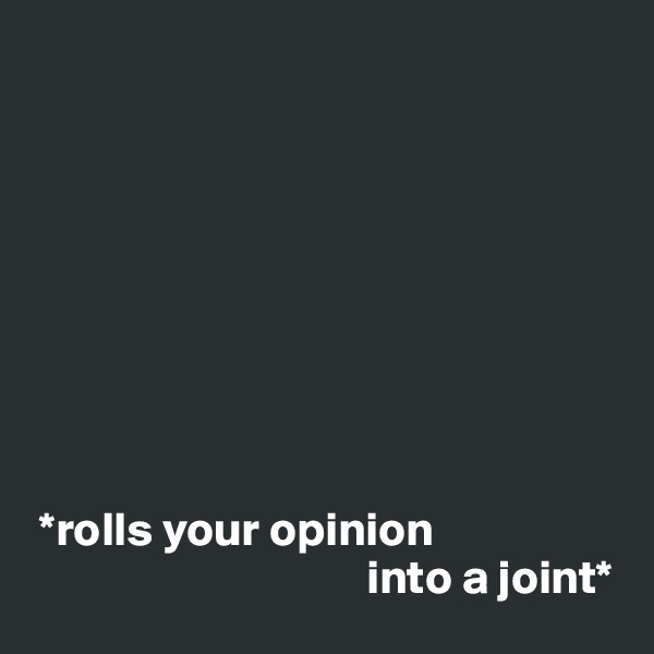 









 *rolls your opinion
                                   into a joint*