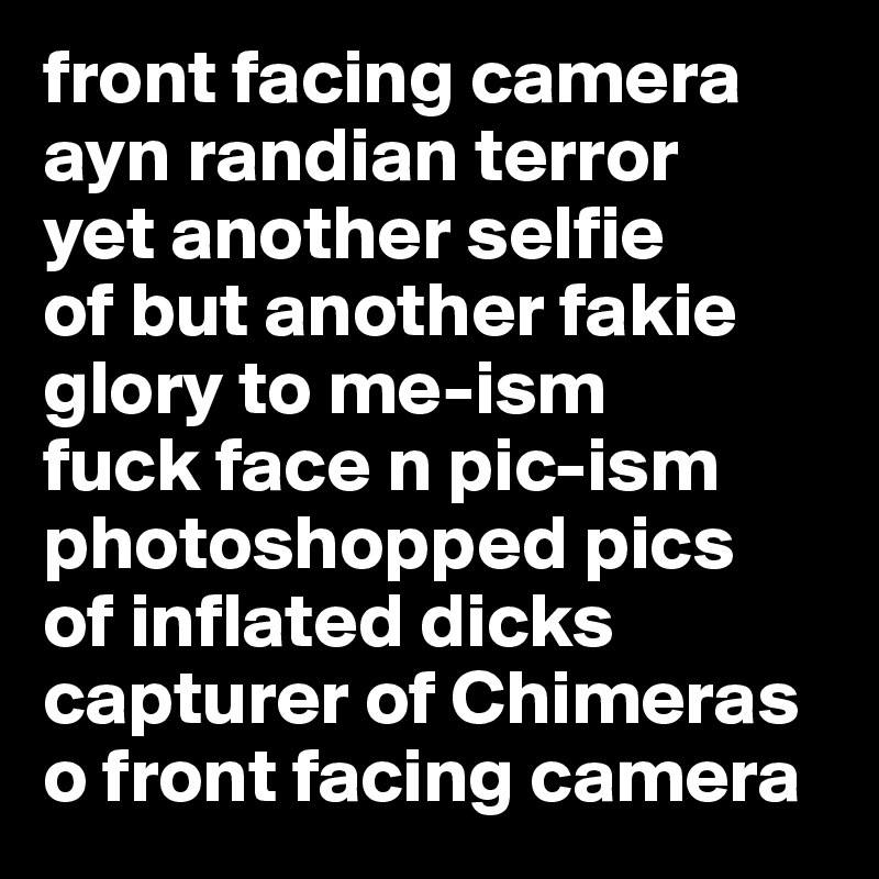 front facing camera
ayn randian terror
yet another selfie
of but another fakie
glory to me-ism
fuck face n pic-ism
photoshopped pics
of inflated dicks
capturer of Chimeras
o front facing camera