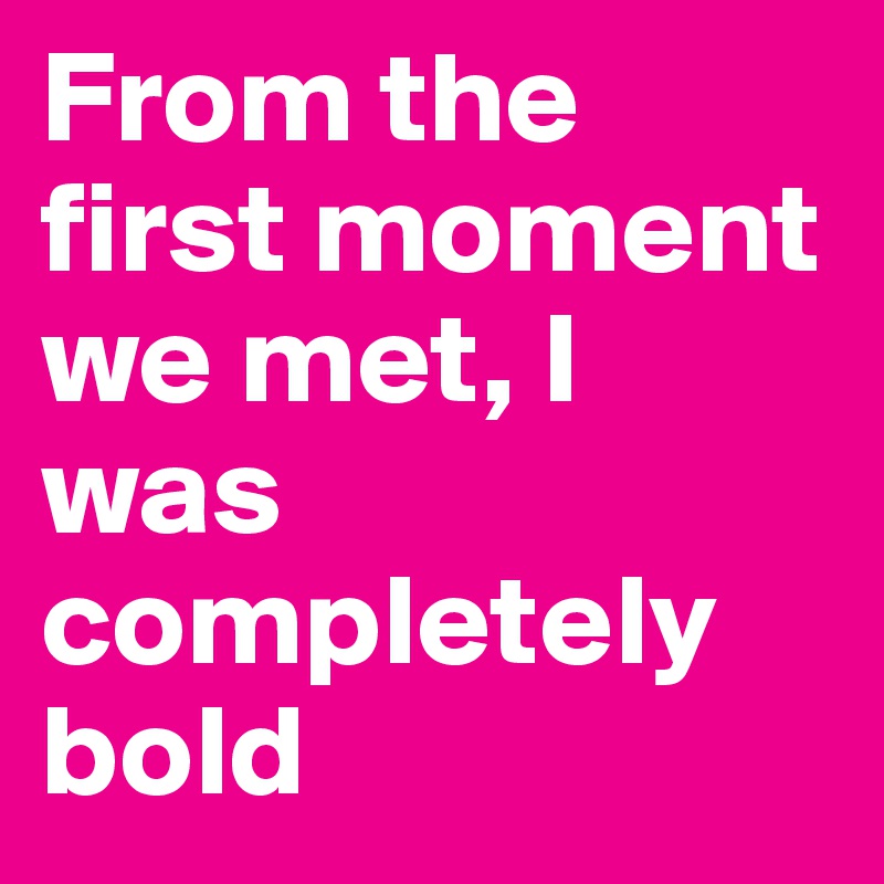 From the first moment we met, I  was completely bold