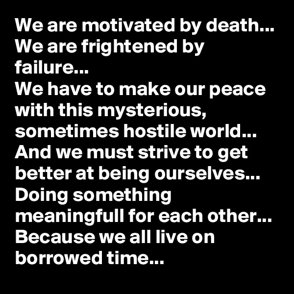 We are motivated by death...
We are frightened by failure...
We have to make our peace with this mysterious, sometimes hostile world...
And we must strive to get better at being ourselves... 
Doing something meaningfull for each other...
Because we all live on borrowed time...