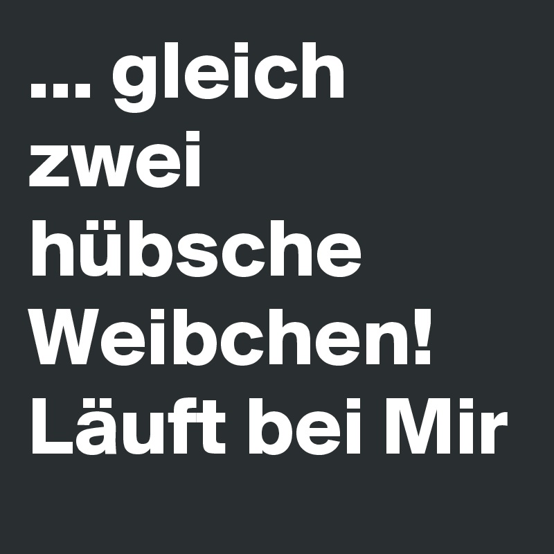 ... gleich zwei hübsche Weibchen! Läuft bei Mir