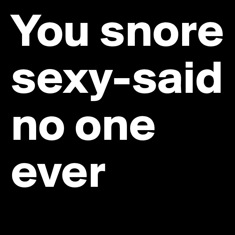 You snore sexy-said no one ever