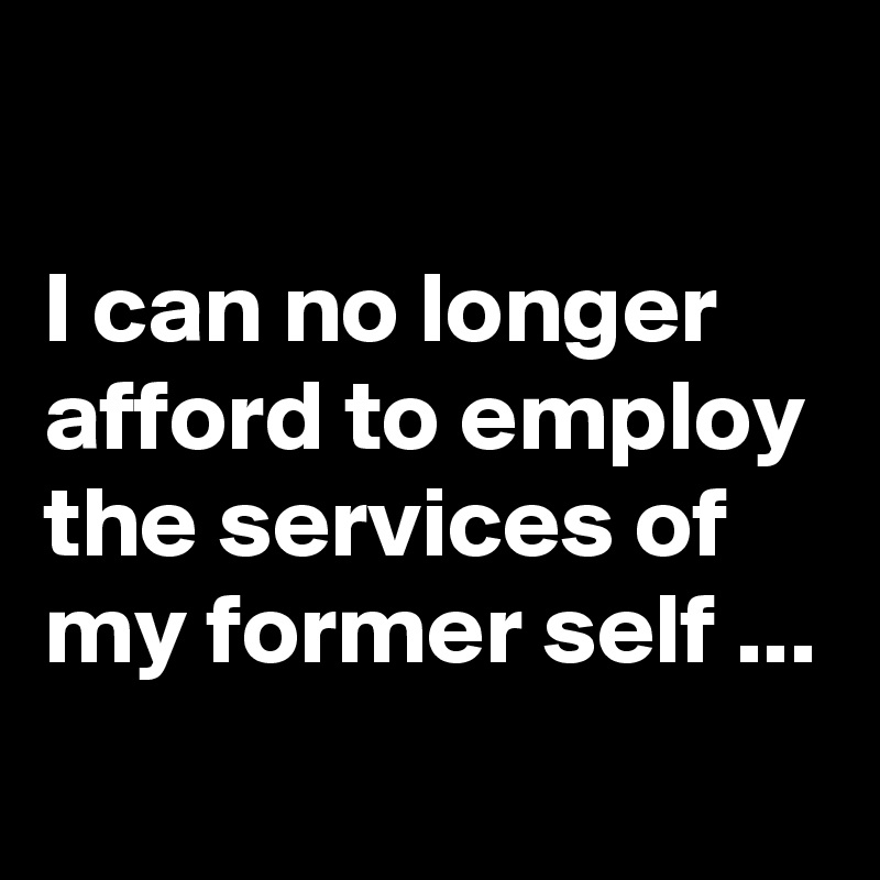 

I can no longer afford to employ the services of my former self ...
