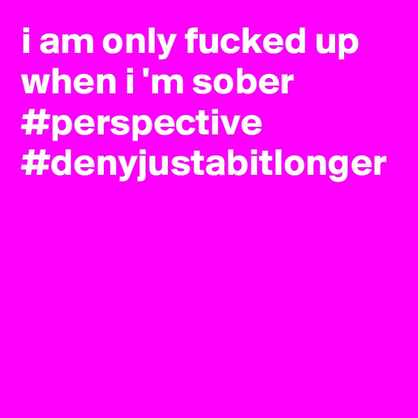 i am only fucked up when i 'm sober #perspective #denyjustabitlonger