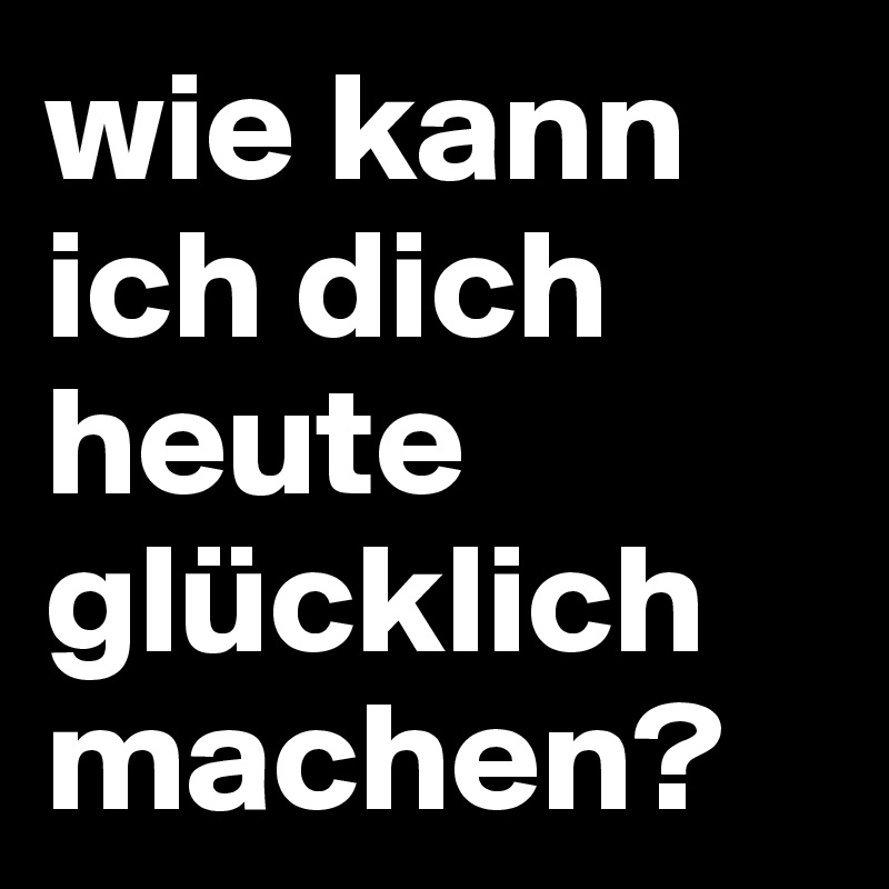 wie kann ich dich heute glücklich machen?