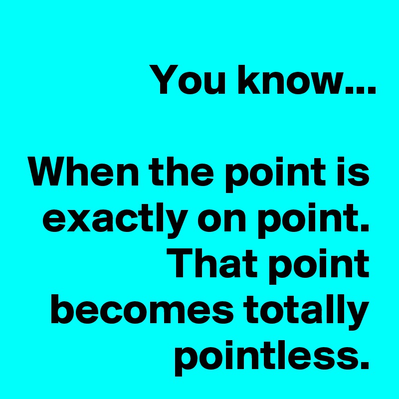 You know...

When the point is exactly on point.
That point becomes totally pointless.