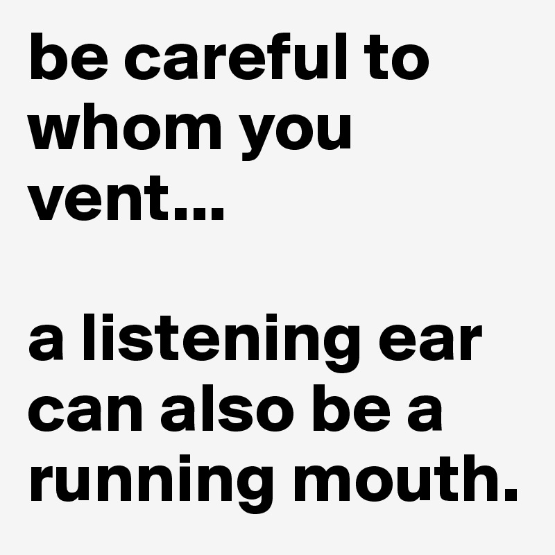be careful to whom you vent...

a listening ear can also be a running mouth.