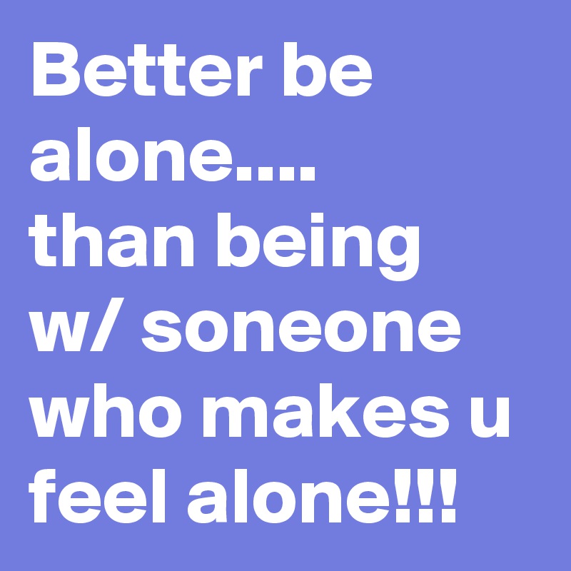 Better be alone....
than being w/ soneone who makes u feel alone!!!