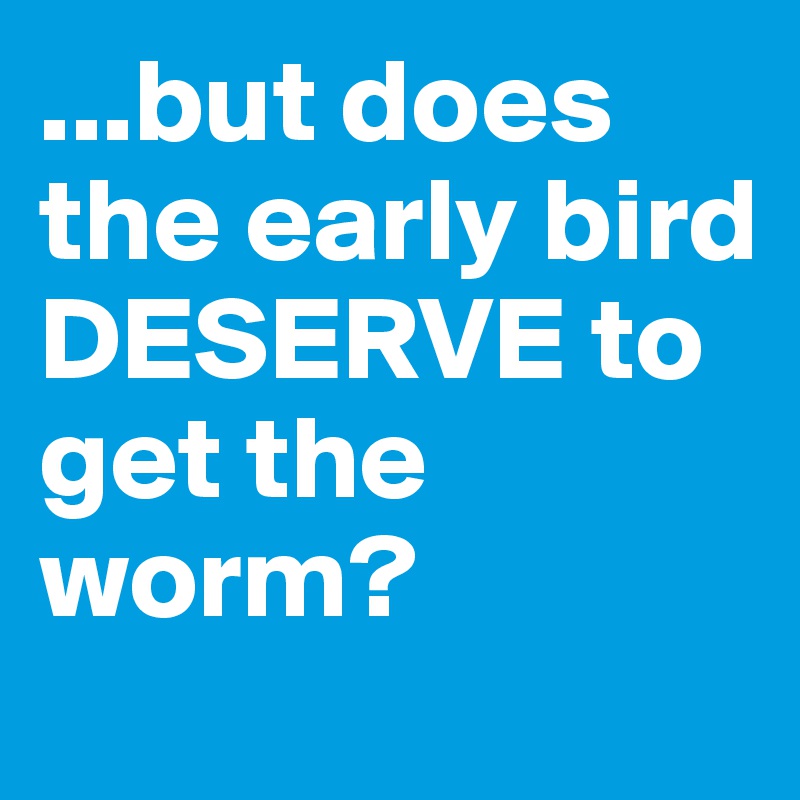 ...but does the early bird DESERVE to get the worm?