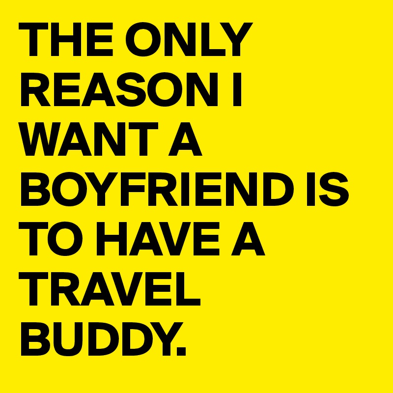 THE ONLY REASON I WANT A BOYFRIEND IS TO HAVE A TRAVEL BUDDY. 