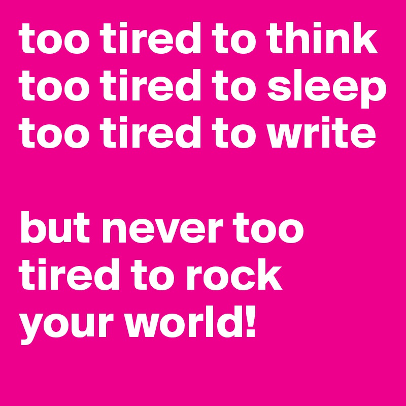 too tired to think
too tired to sleep
too tired to write

but never too tired to rock your world!