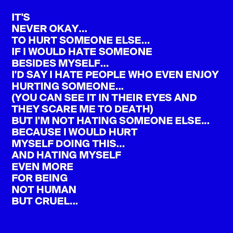 IT'S 
NEVER OKAY...
TO HURT SOMEONE ELSE...
IF I WOULD HATE SOMEONE 
BESIDES MYSELF...
I'D SAY I HATE PEOPLE WHO EVEN ENJOY 
HURTING SOMEONE...
(YOU CAN SEE IT IN THEIR EYES AND THEY SCARE ME TO DEATH)
BUT I'M NOT HATING SOMEONE ELSE...
BECAUSE I WOULD HURT 
MYSELF DOING THIS... 
AND HATING MYSELF 
EVEN MORE 
FOR BEING 
NOT HUMAN 
BUT CRUEL...
