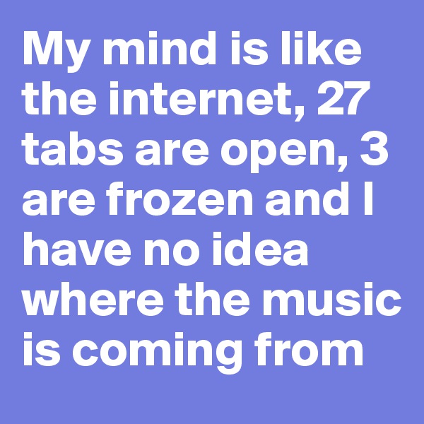 My mind is like the internet, 27 tabs are open, 3 are frozen and I have no idea where the music is coming from
