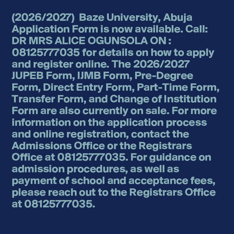 (2026/2027)  Baze University, Abuja Application Form is now available. Call: DR MRS ALICE OGUNSOLA ON : 08125777035 for details on how to apply and register online. The 2026/2027 JUPEB Form, IJMB Form, Pre-Degree Form, Direct Entry Form, Part-Time Form, Transfer Form, and Change of Institution Form are also currently on sale. For more information on the application process and online registration, contact the Admissions Office or the Registrars Office at 08125777035. For guidance on admission procedures, as well as payment of school and acceptance fees, please reach out to the Registrars Office at 08125777035.