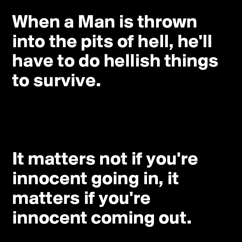 When a Man is thrown into the pits of hell, he'll have to do hellish things to survive.



It matters not if you're innocent going in, it matters if you're  innocent coming out.