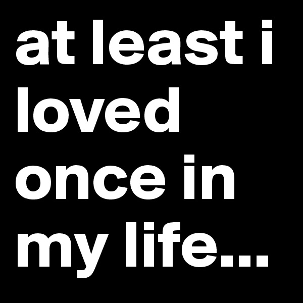 at least i loved once in my life...