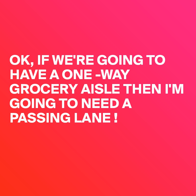 


OK, IF WE'RE GOING TO HAVE A ONE -WAY GROCERY AISLE THEN I'M 
GOING TO NEED A 
PASSING LANE !



      