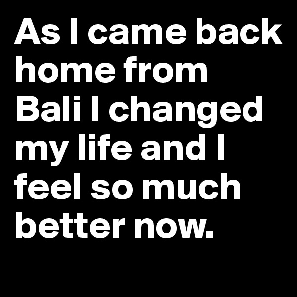 As I came back home from Bali I changed my life and I feel so much better now. 